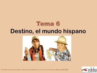TEMA6: DESTINO, EL MUNDO HISPANO



                     Tema 6
            Destino, el mundo hispano




© Edelsa Grupo Didascalia, Vanessa Coto Bautista y Anna Turza Ferré para Tema a tema B2
 