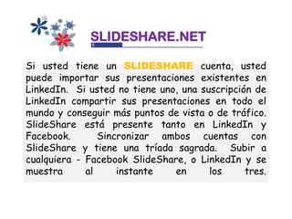 SLIDESHARE.NET

Si usted tiene un SLIDESHARE cuenta, usted
puede importar sus presentaciones existentes en
LinkedIn. Si usted no tiene uno, una suscripción de
LinkedIn compartir sus presentaciones en todo el
mundo y conseguir más puntos de vista o de tráfico.
SlideShare está presente tanto en LinkedIn y
Facebook.       Sincronizar ambos cuentas con
SlideShare y tiene una tríada sagrada. Subir a
cualquiera - Facebook SlideShare, o LinkedIn y se
muestra      al     instante   en      los     tres.
 