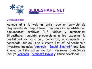 SLIDESHARE.NET

Compatibilidad

Aunque el sitio web es ante todo un servicio de
alojamiento de diapositivas, también es compatible con
documentos, archivos PDF, videos y seminarios.
SlideShare también proporciona a los usuarios la
posibilidad de calificar, comentar, y compartir el
contenido subido. The current list of SlideShare's
investors includes Venrock , David Siminoff and Dev
Khare. La lista actual de los inversores SlideShare
incluye Venrock , Siminoff David y Khare revelador.
 
