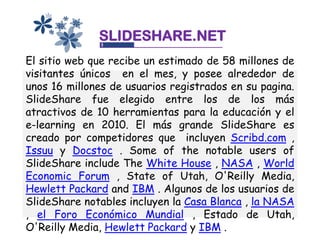 SLIDESHARE.NET
El sitio web que recibe un estimado de 58 millones de
visitantes únicos en el mes, y posee alrededor de
unos 16 millones de usuarios registrados en su pagina.
SlideShare fue elegido entre los de los más
atractivos de 10 herramientas para la educación y el
e-learning en 2010. El más grande SlideShare es
creado por competidores que incluyen Scribd.com ,
Issuu y Docstoc . Some of the notable users of
SlideShare include The White House , NASA , World
Economic Forum , State of Utah, O'Reilly Media,
Hewlett Packard and IBM . Algunos de los usuarios de
SlideShare notables incluyen la Casa Blanca , la NASA
, el Foro Económico Mundial , Estado de Utah,
O'Reilly Media, Hewlett Packard y IBM .
 