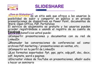 SLIDESHARE
¿Que es Slideshare?
SLIDESHARE es un sitio web que ofrece a los usuarios la
posibilidad de subir y compartir en público o en privado
presentaciones de diapositivas en Power Point, documentos de
Word, Open Office, Pdf, Portafolios
El servicio de alojamiento es gratuito y los usuarios pueden
acceder registrándose o usando el registro de su cuenta de
Facebook.beneficios usted puede:
Entre sus
Beneficios
Compartir presentaciones y documentos con su red de
LinkedIn
Reanudar las conversaciones de conferencias así como:
archivos Pdf marketing / presentaciones en ventas, etc.
Compartir en tu perfil de LinkedIn
Los formatos soportados: Ppt, pps, pptx, odp,pdf, doc, docx,
odf, keynote, word a paginas.
Incrustar vídeos de YouTube en presentaciones, añadir audio
a hacer un seminario
 
