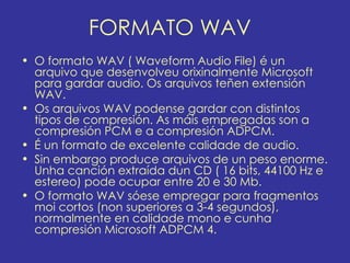 FORMATO WAV
• O formato WAV ( Waveform Audio File) é un
  arquivo que desenvolveu orixinalmente Microsoft
  para gardar audio. Os arquivos teñen extensión
  WAV.
• Os arquivos WAV podense gardar con distintos
  tipos de compresión. As máis empregadas son a
  compresión PCM e a compresión ADPCM.
• É un formato de excelente calidade de audio.
• Sin embargo produce arquivos de un peso enorme.
  Unha canción extraída dun CD ( 16 bits, 44100 Hz e
  estereo) pode ocupar entre 20 e 30 Mb.
• O formato WAV sóese empregar para fragmentos
  moi cortos (non superiores a 3-4 segundos),
  normalmente en calidade mono e cunha
  compresión Microsoft ADPCM 4.
 