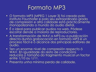 Formato MP3
• O formato MP3 (MPEG 1 Layer 3) foi creado polo
  instituto Faunhofer e polo seu extraordinario grado
  de compresión e alta calidade está prácticamente
  monopolizando o mundo do audio dixital.
• É o ideal para publicar audios na web. Pódese
  escoitar dende a maioría de reproductores.
• A transformación de WAV a MP3 ou a publicación
  directa dunha grabacación en formato MP3 é un
  proceso fácil e ó alcance dos principais editores de
  audio.
• Ten un enorme nivel de compresión respecto ó
  WAV. En igualdade do resto de condicións
  reduciría o tamaño do fragmento musical un factor
  entre 1/10 ou 1/11.
• Presenta unha mínima perda de calidade.
 
