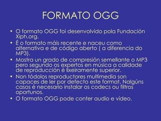 FORMATO OGG
• O formato OGG foi desenvolvido pola Fundación
  Xiph.org.
• É o formato máis recente e naceu como
  alternativa e de código aberto ( a diferencia do
  MP3).
• Mostra un grado de compresión semellante o MP3
  pero segundo os expertos en música a calidade
  de reproducción é lixeiramente superior.
• Non tódolos reproductores multimedia son
  capaces de ler por defecto este format. Nalgúns
  casos é necesario instalar os codecs ou filtros
  oportunos.
• O formato OGG pode conter audio e vídeo.
 