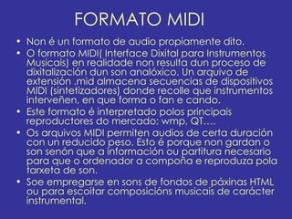 FORMATO MIDI
• Non é un formato de audio propiamente dito.
• O formato MIDI( Interface Dixital para Instrumentos
  Musicais) en realidade non resulta dun proceso de
  dixitalización dun son analóxico. Un arquivo de
  extensión .mid almacena secuencias de dispositivos
  MIDI (sintetizadores) donde recolle que instrumentos
  interveñen, en que forma o fan e cando.
• Este formato é interpretado polos principais
  reproductores do mercado: wmp, QT….
• Os arquivos MIDI permiten audios de certa duración
  con un reducido peso. Esto é porque non gardan o
  son senón que a información ou partitura necesario
  para que o ordenador a compoña e reproduza pola
  tarxeta de son.
• Soe empregarse en sons de fondos de páxinas HTML
  ou para escoitar composicións musicais de carácter
  instrumental.
 