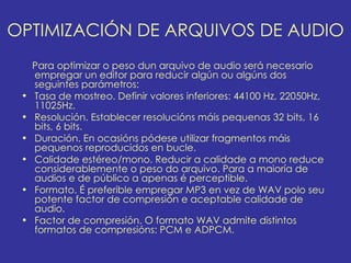 OPTIMIZACIÓN DE ARQUIVOS DE AUDIO
     Para optimizar o peso dun arquivo de audio será necesario
     empregar un editor para reducir algún ou algúns dos
     seguintes parámetros:
 •   Tasa de mostreo. Definir valores inferiores: 44100 Hz, 22050Hz,
     11025Hz.
 •   Resolución. Establecer resolucións máis pequenas 32 bits, 16
     bits, 6 bits.
 •   Duración. En ocasións pódese utilizar fragmentos máis
     pequenos reproducidos en bucle.
 •   Calidade estéreo/mono. Reducir a calidade a mono reduce
     considerablemente o peso do arquivo. Para a maioría de
     audios e de público a apenas é perceptible.
 •   Formato. É preferible empregar MP3 en vez de WAV polo seu
     potente factor de compresión e aceptable calidade de
     audio.
 •   Factor de compresión. O formato WAV admite distintos
     formatos de compresións: PCM e ADPCM.
 