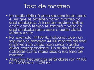 Tasa de mostreo
• Un audio dixital é unha secuencia de ceros
  e uns que se obteñen como mostreo da
  sinal analógica. A tasa de mostreo define
  cada canto tempo se tomará o valor da
  sinal analóxica para xerar o audio dixital.
  Mídese en Hz.
• Por exemplo: 44100 Hz indícanos que nun
  segundo se tomaran 44100 mostras da sinal
  analóxica do audio para crear o audio
  dixital correspondente. Un audio terá máis
  calidade canto maior sexa a súa tasa de
  mostreo.
• Algunhas frecuencias estándares son 44100
  Hz, 22050 Hz e 11025 Hz.
 