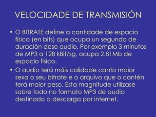 VELOCIDADE DE TRANSMISIÓN
• O BITRATE define a cantidade de espacio
  físico (en bits) que ocupa un segundo de
  duración dese audio. Por exemplo 3 minutos
  de MP3 a 128 kBit/sg, ocupa 2.81Mb de
  espacio físico.
• O audio terá máis calidade canto maior
  sexa o seu bitrate e o arquivo que o contén
  terá maior peso. Esta magnitude utilízase
  sobre todo no formato MP3 de audio
  destinado a descarga por internet.
 