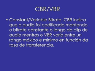 CBR/VBR
• Constant/Variable Bitrate. CBR indica
  que o audio foi codificado mantendo
  o bitrate constante o longo do clip de
  audio mentras o VBR varía entre un
  rango máxico e mínimo en función da
  tasa de transferencia.
 