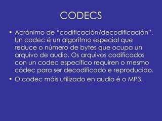 CODECS
• Acrónimo de “codificación/decodificación”.
  Un codec é un algoritmo especial que
  reduce o número de bytes que ocupa un
  arquivo de audio. Os arquivos codificados
  con un codec específico requiren o mesmo
  códec para ser decodificado e reproducido.
• O codec máis utilizado en audio é o MP3.
 