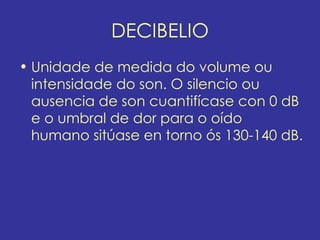 DECIBELIO
• Unidade de medida do volume ou
  intensidade do son. O silencio ou
  ausencia de son cuantifícase con 0 dB
  e o umbral de dor para o oído
  humano sitúase en torno ós 130-140 dB.
 