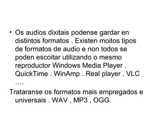 • Os audios dixitais podense gardar en
  distintos formatos . Existen moitos tipos
  de formatos de audio e non todos se
  poden escoitar utilizando o mesmo
  reproductor Windows Media Player .
  QuickTime . WinAmp . Real player . VLC
  ….
Trataranse os formatos mais empregados e
  universais . WAV , MP3 , OGG.
 