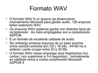 Formato WAV
• O formato WAV é un arquivo qe desenvolven
  orixinalmente Microsoft para gardar audio . OS arquivos
  teñen extensión WAV
• Os arquivos WAV podense gardar con distintos tipos de
  comprensión . As máis empregadas son a comprensión
  ADPCM.
• É un formato de excelente calidade de audio
• Sin embargo produce arquivos de un peso enorme .
  Unha canción extraída dun CD ( 16 bits , 44100 Hz e
  estéreo ) pode ocupar entre 20 e 30 Mb.
• O formato WAV sóese empregar para fragmentos moi
  cortos ( non superiores a 3-4 segundos) , normalmente
  en calidade mono e cunha comprensión Microsoft
  ADPCM 4
 