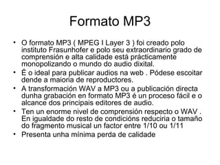 Formato MP3
• O formato MP3 ( MPEG I Layer 3 ) foi creado polo
  instituto Frasunhofer e polo seu extraordinario grado de
  comprensión e alta calidade está prácticamente
  monopolizando o mundo do audio dixital.
• É o ideal para publicar audios na web . Pódese escoitar
  dende a maioria de reproductores.
• A transformación WAV a MP3 ou a publicación directa
  dunha grabación en formato MP3 é un proceso fácil e o
  alcance dos principais editores de audio.
• Ten un enorme nivel de comprensión respecto o WAV .
  En igualdade do resto de condicións reduciria o tamaño
  do fragmento musical un factor entre 1/10 ou 1/11
• Presenta unha mínima perda de calidade
 