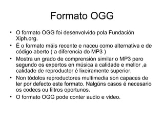 Formato OGG
• O formato OGG foi desenvolvido pola Fundación
  Xiph.org.
• É o formato máis recente e naceu como alternativa e de
  código aberto ( a diferencia do MP3 )
• Mostra un grado de comprensión similar o MP3 pero
  segundo os expertos en música a calidade e mellor ,a
  calidade de reproductor é lixeiramente superior.
• Non tódolos reproductores multimedia son capaces de
  ler por defecto este formato. Nalgúns casos é necesario
  os codecs ou filtros oportunos.
• O formato OGG pode conter audio e video.
 