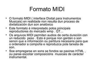 Formato MIDI
• O formato MIDI ( interface Dixital para Instrumentos
  Musicais) en realidade non resulta dun proceso de
  dixitalización dun son analóxico
• Este formtato é interpretado polos principais
  reproductores do mercado wmp . QT…
• Os arquivos MIDI permiten audios de certa dureción con
  un reducido peso . Esto é porque non gardan o son
  senon que a información ou partitura necesaria para que
  o ordenador a compoña e reproduzca pola tarxeta de
  son.
• Soe empregarse en sons se fondos se paxinas HTML ,
  ou paraa escoitar composicións musicais de carácter
  instrumental.
 