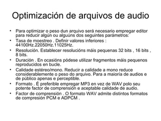 Optimización de arquivos de audio
• Para optimizar o peso dun arquivo será necesario empregar editor
  para reducir algún ou alguúns dos seguintes parámetros:
• Tasa de moestreo . Definir valores inferiores :
  44100Hz.22050Hz.11025Hz.
• Resolución. Establecer resolucións máis pequenas 32 bits , 16 bits ,
  8 bits.
• Duración . En ocasións pódese utilizar fragmentos máis pequenos
  reproducidos en bucle.
• Calidade estéreo/mono. Reducir a calidade a mono reduce
  considerablemente o peso do arquivo. Para a maioría de audios e
  de público apenas e perceptible.
• Formato . É preferible empregar MP3 en vez de WAV polo seu
  potente factor de comprensión e aceptable calidade de audio.
• Factor de comprensión . O formato WAV admite distintos formatos
  de compresión PCM e ADPCM .
 
