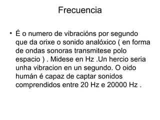 Frecuencia

• É o numero de vibracións por segundo
  que da orixe o sonido analóxico ( en forma
  de ondas sonoras transmitese polo
  espacio ) . Midese en Hz .Un hercio seria
  unha vibracion en un segundo. O oido
  humán é capaz de captar sonidos
  comprendidos entre 20 Hz e 20000 Hz .
 