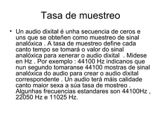 Tasa de muestreo
• Un audio dixital é unha secuencia de ceros e
  uns que se obteñen como muestreo de sinal
  analóxica . A tasa de muestreo define cada
  canto tempo se tomará o valor do sinal
  analóxica para xenerar o audio dixital . Midese
  en Hz . Por exemplo : 44100 Hz indicanos que
  nun segundo tomaranse 44100 mostras de sinal
  analóxica do audio para crear o audio dixital
  correspondente . Un audio terá máis calidade
  canto maior sexa a súa tasa de mostreo .
  Algunhas frecuencias estandares son 44100Hz ,
  22050 Hz e 11025 Hz.
 