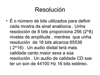 Resolución
• É o número de bits utilizados para definir
  cada mostra da sinal analóxica . Unha
  resoloción de 8 bits proporciona 256 (2^8)
  niveles de amplitude , mentres que unha
  resolución de 16 bits alcanza 65536
  ( 2^16) . Un audio dixital terá mais
  calidade canto maior sexa a súa
  resolución . Un audio de calidade CD soe
  ter un son de 44100 Hz 16 bits estéreo.
 
