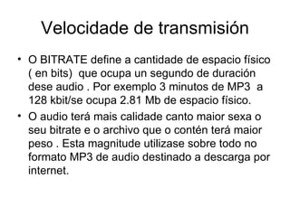 Velocidade de transmisión
• O BITRATE define a cantidade de espacio físico
  ( en bits) que ocupa un segundo de duración
  dese audio . Por exemplo 3 minutos de MP3 a
  128 kbit/se ocupa 2.81 Mb de espacio físico.
• O audio terá mais calidade canto maior sexa o
  seu bitrate e o archivo que o contén terá maior
  peso . Esta magnitude utilizase sobre todo no
  formato MP3 de audio destinado a descarga por
  internet.
 