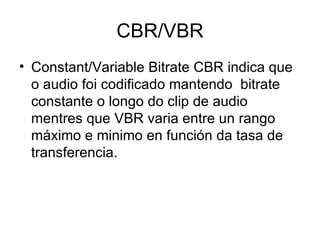 CBR/VBR
• Constant/Variable Bitrate CBR indica que
  o audio foi codificado mantendo bitrate
  constante o longo do clip de audio
  mentres que VBR varia entre un rango
  máximo e minimo en función da tasa de
  transferencia.
 