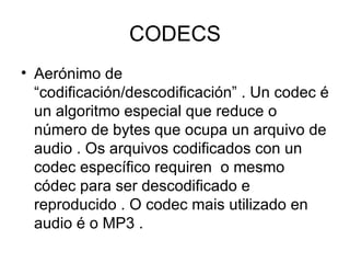 CODECS
• Aerónimo de
  “codificación/descodificación” . Un codec é
  un algoritmo especial que reduce o
  número de bytes que ocupa un arquivo de
  audio . Os arquivos codificados con un
  codec específico requiren o mesmo
  códec para ser descodificado e
  reproducido . O codec mais utilizado en
  audio é o MP3 .
 