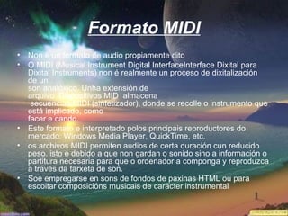 Formato MIDI
• Non é un formato de audio propiamente dito
• O MIDI (Musical Instrument Digital InterfaceInterface Dixital para
  Dixital Instruments) non é realmente un proceso de dixitalización
  de un
  son analóxico. Unha extensión de
  arquivo .Dispositivos MID almacena
   secuencias MIDI (sintetizador), donde se recolle o instrumento que
  está implicado, como
  facer e cando.
• Este formato e interpretado polos principais reproductores do
  mercado: Windows Media Player, QuickTime, etc.
• os archivos MIDI permiten audios de certa duración cun reducido
  peso. isto e debido a que non gardan o sonido sino a información o
  partitura necesaria para que o ordenador a componga y reproduzca
  a través da tarxeta de son.
• Soe empregarse en sons de fondos de paxinas HTML ou para
  escoitar composicións musicais de carácter instrumental
 