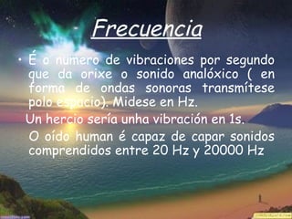 Frecuencia
• É o numero de vibraciones por segundo
  que da orixe o sonido analóxico ( en
  forma de ondas sonoras transmítese
  polo espacio). Midese en Hz.
 Un hercio sería unha vibración en 1s.
  O oído human é capaz de capar sonidos
  comprendidos entre 20 Hz y 20000 Hz
 