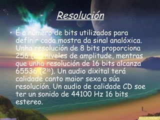 Resolución
• É o número de bits utilizados para
  definir cada mostra da sinal analóxica.
  Unha resolución de 8 bits proporciona
  256 (28) niveles de amplitude, mentras
  que unha resolución de 16 bits alcanza
  65536 (216). Un audio dixital terá
  calidade canto maior sexa a súa
  resolución. Un audio de calidade CD soe
  ter un sonido de 44100 Hz 16 bits
  estereo.
 