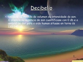 Decibelio
• Unidade de medida do volumen ou intensidade do son.
  O silencio ou ausencia de son cuantificase con 0 db e o
  umbral de dor para o oido human situase en torno ós
  130-140 dB.
 