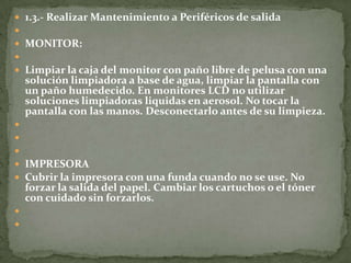  1.3.- Realizar Mantenimiento a Periféricos de salida

 MONITOR:

 Limpiar la caja del monitor con paño libre de pelusa con una
    solución limpiadora a base de agua, limpiar la pantalla con
    un paño humedecido. En monitores LCD no utilizar
    soluciones limpiadoras liquidas en aerosol. No tocar la
    pantalla con las manos. Desconectarlo antes de su limpieza.



 IMPRESORA
 Cubrir la impresora con una funda cuando no se use. No
    forzar la salida del papel. Cambiar los cartuchos o el tóner
    con cuidado sin forzarlos.


 