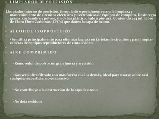    L I M P I A D O R DE P R E C I S I Ó N:

Limpiador interno de precisión, formulado especialmente para la limpieza y
  mantenimiento de circuitos eléctricos y electrónicos de equipos de cómputo. Desintegra
  grasas, cochambre y polvos, sin dañar plástico, hule o pintura. Contenido 454 ml. Libre
  de Cloro Floro Carbonos (CFC's) que dañen la capa de ozono.

   A L C O H O L I S O P R O P Í L I CO

    • Se utiliza principalmente para eliminar la grasa en tarjetas de circuitos y para limpiar
    cabezas de equipos reproductores de cinta o video.

   AIRE COMPRIMIDO


     •Removedor de polvo con gran fuerza y precisión


     •Gas seco ultra filtrado con más fuerza que los demás, ideal para usarse sobre casi
    cualquier superficie; no es abrasivo


     •No contribuye a la destrucción de la capa de ozono


     •No deja residuos
 