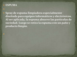  ESPUMA

 Spray de espuma limpiadora especialmente
    diseñada para equipos informáticos y electrónicos.
    Al ser aplicada, la espuma absorve las partículas de
    suciedad. Luego se retira la espuma con un paño y
    producto limpio.


 
