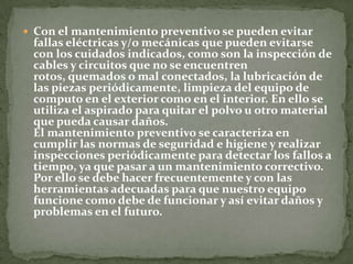  Con el mantenimiento preventivo se pueden evitar
 fallas eléctricas y/o mecánicas que pueden evitarse
 con los cuidados indicados, como son la inspección de
 cables y circuitos que no se encuentren
 rotos, quemados o mal conectados, la lubricación de
 las piezas periódicamente, limpieza del equipo de
 computo en el exterior como en el interior. En ello se
 utiliza el aspirado para quitar el polvo u otro material
 que pueda causar daños.
 El mantenimiento preventivo se caracteriza en
 cumplir las normas de seguridad e higiene y realizar
 inspecciones periódicamente para detectar los fallos a
 tiempo, ya que pasar a un mantenimiento correctivo.
 Por ello se debe hacer frecuentemente y con las
 herramientas adecuadas para que nuestro equipo
 funcione como debe de funcionar y así evitar daños y
 problemas en el futuro.
 