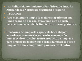  1.1.- Aplicar Mantenimiento a Periféricos de Entrada
  Aplicando las Normas de Seguridad e Higiene
 TECLADO:
 Para mantenerlo limpio lo mejor es taparlo con una
  funda cuando no se use. Pero como esto no suele
  hacerse es recomendable limpiarlo de forma periódica.

 Una forma de limpiarlo es ponerlo boca abajo y
    agitarlo suavemente sin golpearlo; con un paño
    humedecido en alcohol u otro producto de limpieza
    para limpiar las teclas y sus bordes; también se puede
    limpiar con aire comprimido para sacarle el polvo.
 
