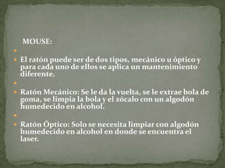 MOUSE:

 El ratón puede ser de dos tipos, mecánico u óptico y
  para cada uno de ellos se aplica un mantenimiento
  diferente.

 Ratón Mecánico: Se le da la vuelta, se le extrae bola de
  goma, se limpia la bola y el zócalo con un algodón
  humedecido en alcohol.

 Ratón Óptico: Solo se necesita limpiar con algodón
  humedecido en alcohol en donde se encuentra el
  laser.
 