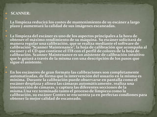    SCANNER:

    La limpieza reducirá los costes de mantenimiento de su escáner a largo
    plazo y aumentará la calidad de sus imágenes escaneadas.

 La limpieza del escáner es uno de los aspectos principales a la hora de
    obtener el máximo rendimiento de su máquina. Su escáner solicitará de
    manera regular una calibración, que se realiza mediante el software de
    calibración “Scanner Maintenance”, la hoja de calibración que acompaña al
    escáner y el CD que contiene el IT8 con el perfil de colores de la hoja de
    calibración. Scanner Maintenance es un asistente de calibración intuitivo
    que le guiará a través de la misma con una descripción de los pasos que
    sigue el asistente.

 En los escáneres de gran formato las calibraciones son completamente
    automatizadas, de forma que la intervención del usuario en la misma es
    mínima. Durante la calibración puede observarse en pantalla como el
    escáner desplaza y alinea las cámaras automáticamente, realiza una
    intersección de cámaras, y captura las diferentes secciones de la
    misma.Una vez terminado tanto el proceso de limpieza como la
    calibración, su escáner Contex se encuentra ya en perfectas condiones para
    obtener la mejor calidad de escaneado.
 