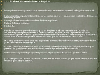    1.2.- Realizar Mantenimiento a Tarjetas


   Bueno primeramente para realizar el mantenimiento a una tarjeta se necesita el siguiente material:

   Un desatornillador, preferentemente de varias puntas, pues te    encontraras con tonillos de todas las
    medidas y formas.
   Una aspiradora o en su defecto un bote de aire comprimido.
   Un bote de limpia contactos
   Una brocha

    Uno de los mejores procedimientos para su limpieza es el aire comprimido. Cuando lo
    use, sosténgalo en posición vertical, de otra manera algunos químicos pueden salirse del
    contenedor y podrían dañar algún componente de la computadora. Recuerde que la dirección a
    donde eche el aire debe apuntar hacia fuera para que no se acumulen en otra zona.
    Otra muy buena opción es usar una aspiradora alimentada por baterías para absorber todas las
    partículas atoradas en la tarjeta.
    Al usarla, procure mantenerla unos cuantos centímetros despegada de los componentes para
    prevenir un posible contacto o una absorción de algún elemento no deseado.
    las brochas son por si llega a quedar polvo en algunas areas dificiles de quitar el polvo

    para la limpieza de tarjetas de sonido , video, etc. se ace lo mismo ya que biene siendo el mismo
    material que la tarjeta madre.
 