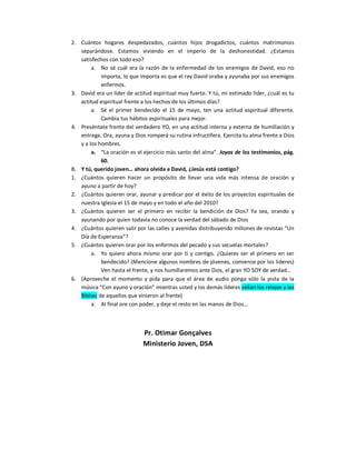 2.  Cuántos  hogares  despedazados,  cuántos  hijos  drogadictos,  cuántos  matrimonios 
    separándose.  Estamos  viviendo  en  el  imperio  de  la  deshonestidad.  ¿Estamos 
    satisfechos con todo eso? 
         a.  No  sé  cuál  era  la  razón  de  la  enfermedad  de  los  enemigos  de  David,  eso  no 
             importa, lo que importa es que el rey David oraba y ayunaba por sus enemigos 
             enfermos. 
3.  David era un líder de actitud espiritual muy fuerte. Y tú, mi estimado líder, ¿cuál es tu 
    actitud espiritual frente a los hechos de los últimos días? 
         a.  Sé  el  primer  bendecido  el  15  de  mayo,  ten  una  actitud  espiritual  diferente. 
             Cambia tus hábitos espirituales para mejor. 
4.  Preséntate frente del verdadero YO, en una actitud interna y externa de humillación y 
    entrega. Ora, ayuna y Dios romperá su rutina infructífera. Ejercita tu alma frente a Dios 
    y a los hombres. 
         a.  “La oración es el ejercicio más santo del alma”. Joyas de los testimonios, pág. 
             60. 
B.  Y tú, querido joven… ahora olvida a David, ¿Jesús está contigo? 
1.  ¿Cuántos  quieren  hacer  un  propósito  de  llevar  una  vida  más  intensa  de  oración  y 
    ayuno a partir de hoy? 
2.  ¿Cuántos quieren orar, ayunar y predicar por el éxito de los proyectos espirituales de 
    nuestra Iglesia el 15 de mayo y en todo el año del 2010? 
3.  ¿Cuántos  quieren  ser  el  primero  en  recibir  la  bendición  de  Dios?  Ya  sea,  orando  y 
    ayunando por quien todavía no conoce la verdad del sábado de Dios 
4.  ¿Cuántos quieren salir por las calles y avenidas distribuyendo millones de revistas “Un 
    Día de Esperanza”? 
5.  ¿Cuántos quieren orar por los enfermos del pecado y sus secuelas mortales? 
         a.  Yo  quiero  ahora  mismo  orar  por  ti  y  contigo.  ¿Quieres  ser  el  primero  en  ser 
             bendecido? (Mencione algunos nombres de jóvenes, comience por los líderes) 
             Ven hasta el frente, y nos humillaremos ante Dios, el gran YO SOY de verdad… 
6.  (Aproveche  el  momento  y  pida  para  que  el  área  de  audio  ponga  sólo  la  pista  de  la 
    música “Con ayuno y oración” mientras usted y los demás líderes sellan los relojes y las 
    Biblias de aquellos que vinieron al frente) 
         a.  Al final ore con poder, y deje el resto en las manos de Dios… 



                                Pr. Otimar Gonçalves 
                                Ministerio Joven, DSA
 
