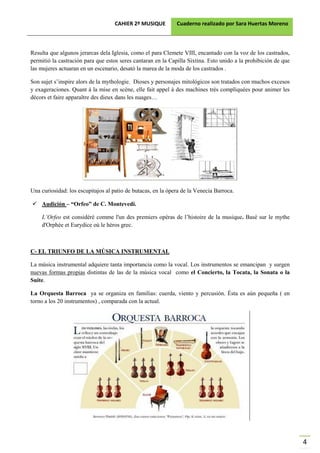 CAHIER 2º MUSIQUE         Cuaderno realizado por Sara Huertas Moreno



Resulta que algunos jerarcas dela Iglesia, como el para Clemete VIII, encantado con la voz de los castrados,
permitió la castración para que estos seres cantaran en la Capilla Sixtina. Esto unido a la prohibición de que
las mujeres actuaran en un escenario, desató la marea de la moda de los castrados .

Son sujet s’inspire alors de la mythologie. Dioses y personajes mitológicos son tratados con muchos excesos
y exageraciones. Quant à la mise en scène, elle fait appel à des machines trés compliquées pour animer les
décors et faire apparaître des dieux dans les nuages…




Una curiosidad: los escupitajos al patio de butacas, en la ópera de la Venecia Barroca.

    Audición – “Orfeo” de C. Montevedi.

    L’Orfeo est considéré comme l'un des premiers opéras de l’histoire de la musique. Basé sur le mythe
    d'Orphée et Eurydice où le héros grec.



C- EL TRIUNFO DE LA MÚSICA INSTRUMENTAL

La música instrumental adquiere tanta importancia como la vocal. Los instrumentos se emancipan y surgen
nuevas formas propias distintas de las de la música vocal como el Concierto, la Tocata, la Sonata o la
Suite.

La Orquesta Barroca ya se organiza en familias: cuerda, viento y percusión. Ésta es aún pequeña ( en
torno a los 20 instrumentos) , comparada con la actual.




                                                                                                                 4
 
