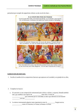 CAHIER 2º MUSIQUE          Cuaderno realizado por Sara Huertas Moreno



permettent par exemple des apparitions célestes ou des envols de chars ...




EJERCICIOS DE REPASO:

1. Escribe el nombre de los compositores barrocos que aparecen en la unidad y un ejemplo de su obra.




2. Completa los huecos:

   a. El concierto es una composición instrumental para solista o solistas y orquesta, llamada también
      tutti, que establece una especie de ____________ entre ellos. Consta de ___________
      _________________ que contrastan por la velocidad, es decir que alternan un movimiento
      __________ con uno _____________.

   b. La música instrumental adquiere tanta importancia como la __________. Surgen nuevas
      _____________ como el Concierto, la Tocata, la Sonata o la Suite.


                                                                                                           8
 