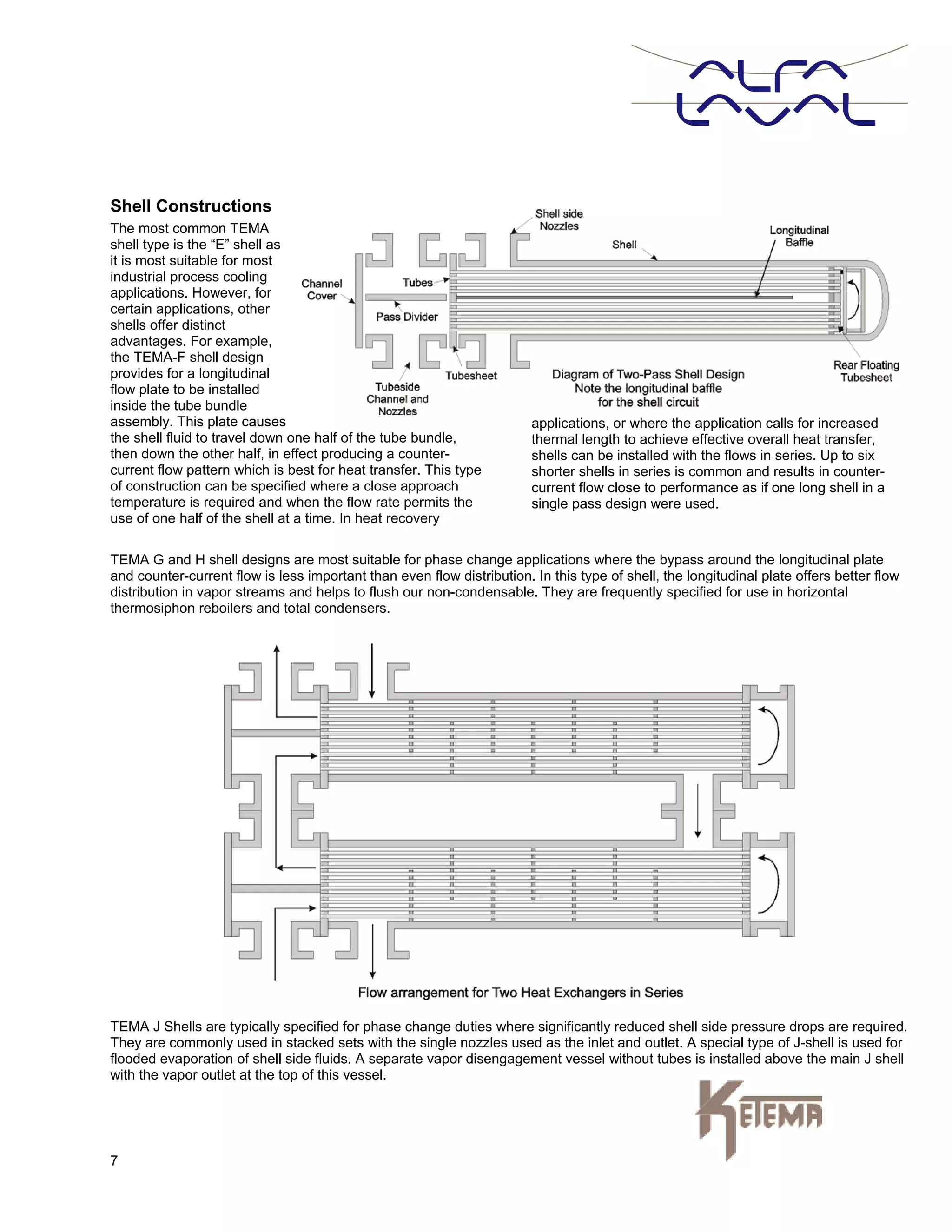 7
Shell Constructions
The most common TEMA
shell type is the “E” shell as
it is most suitable for most
industrial process cooling
applications. However, for
certain applications, other
shells offer distinct
advantages. For example,
the TEMA-F shell design
provides for a longitudinal
flow plate to be installed
inside the tube bundle
assembly. This plate causes
the shell fluid to travel down one half of the tube bundle,
then down the other half, in effect producing a counter-
current flow pattern which is best for heat transfer. This type
of construction can be specified where a close approach
temperature is required and when the flow rate permits the
use of one half of the shell at a time. In heat recovery
applications, or where the application calls for increased
thermal length to achieve effective overall heat transfer,
shells can be installed with the flows in series. Up to six
shorter shells in series is common and results in counter-
current flow close to performance as if one long shell in a
single pass design were used.
TEMA G and H shell designs are most suitable for phase change applications where the bypass around the longitudinal plate
and counter-current flow is less important than even flow distribution. In this type of shell, the longitudinal plate offers better flow
distribution in vapor streams and helps to flush our non-condensable. They are frequently specified for use in horizontal
thermosiphon reboilers and total condensers.
TEMA J Shells are typically specified for phase change duties where significantly reduced shell side pressure drops are required.
They are commonly used in stacked sets with the single nozzles used as the inlet and outlet. A special type of J-shell is used for
flooded evaporation of shell side fluids. A separate vapor disengagement vessel without tubes is installed above the main J shell
with the vapor outlet at the top of this vessel.
 