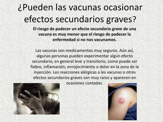 ¿Pueden las vacunas ocasionar
 efectos secundarios graves?
   El riesgo de padecer un efecto secundario grave de una
       vacuna es muy menor que el riesgo de padecer la
              enfermedad si no nos vacunamos.

     Las vacunas son medicamentos muy seguros. Aún así,
      algunas personas pueden experimentar algún efecto
   secundario, en general leve y transitorio, como puede ser
  fiebre, inflamación, enrojecimiento o dolor en la zona de la
    inyección. Les reacciones alérgicas a les vacunas o otros
    efectos secundarios graves son muy raros y aparecen en
                      ocasiones contadas.
 