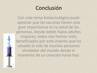 Conclusión
 Con este tema biotecnológico pude
apreciar que las vacunas tienen una
 gran importancia en la salud de las
personas. Desde bebés hasta adultos
   mayores, todos nos hemos visto
beneficiados por este invento que ha
 salvado la vida de muchas personas
    alrededor del mundo desde el
 momento de su creación hasta hoy.
 