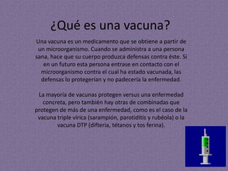 ¿Qué es una vacuna?
Una vacuna es un medicamento que se obtiene a partir de
 un microorganismo. Cuando se administra a una persona
sana, hace que su cuerpo produzca defensas contra éste. Si
   en un futuro esta persona entrase en contacto con el
  microorganismo contra el cual ha estado vacunada, las
  defensas lo protegerían y no padecería la enfermedad.

 La mayoría de vacunas protegen versus una enfermedad
   concreta, pero también hay otras de combinadas que
protegen de más de una enfermedad, como es el caso de la
 vacuna triple vírica (sarampión, parotiditis y rubéola) o la
        vacuna DTP (difteria, tétanos y tos ferina).
 
