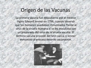 Origen de las Vacunas
La primera vacuna fue descubierta por el médico
 inglés Edward Jenner en 1798, cuando observó
que los humanos quedaban inmunizados frente al
virus de la viruela humana si se les inoculaba con
  un preparado del virus de la viruela vacuna. El
término vacuna procede del latín vacca, y Jenner
    denominó al proceso descrito vacunación.
 