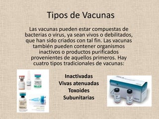 Tipos de Vacunas
 Las vacunas pueden estar compuestas de
bacterias o virus, ya sean vivos o debilitados,
que han sido criados con tal fin. Las vacunas
   también pueden contener organismos
     inactivos o productos purificados
  provenientes de aquellos primeros. Hay
   cuatro tipos tradicionales de vacunas:

                 Inactivadas
              Vivas atenuadas
                   Toxoides
                Subunitarias
 