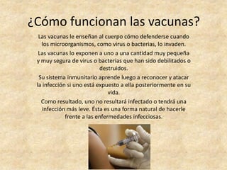 ¿Cómo funcionan las vacunas?
  Las vacunas le enseñan al cuerpo cómo defenderse cuando
   los microorganismos, como virus o bacterias, lo invaden.
  Las vacunas lo exponen a uno a una cantidad muy pequeña
 y muy segura de virus o bacterias que han sido debilitados o
                           destruidos.
  Su sistema inmunitario aprende luego a reconocer y atacar
 la infección si uno está expuesto a ella posteriormente en su
                               vida.
   Como resultado, uno no resultará infectado o tendrá una
    infección más leve. Ésta es una forma natural de hacerle
             frente a las enfermedades infecciosas.
 