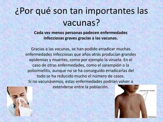 ¿Por qué son tan importantes las
           vacunas?
      Cada vez menos personas padecen enfermedades
          infecciosas graves gracias a las vacunas.

     Gracias a las vacunas, se han podido erradicar muchas
  enfermedades infecciosas que años atrás producían grandes
    epidemias y muertes, como por ejemplo la viruela. En el
      caso de otras enfermedades, como el sarampión o la
   poliomielitis, aunque no se ha conseguido erradicarlas del
        todo se ha reducido mucho el número de casos.
   Si no vacunásemos, estas enfermedades podrían volver a
                  extenderse entre la población.
 